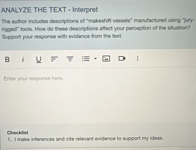 ANALYZE THE TEXT - Interpret 
The author includes descriptions of “makeshift vessels” manufactured using “jury- 
rigged'' tools. How do these descriptions affect your perception of the situation? 
Support your response with evidence from the text. 
B i U : 
Enter your response here. 
Checklist 
1. I make inferences and cite relevant evidence to support my ideas.