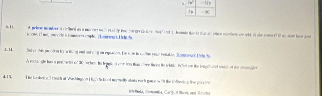 4-13.    A prime number is defined as a number with exactly two integer factors: itself and 1. Jeannie thinks that all prime numbers a odd. Is she comect? if so, sate how jou
know. If not, provide a counterexample. Homework Help_%
4-14. Solve this problem by writing and solving an equation. Be sure to define your variable. Homework Hep 
A rectangle has a perimeter of 30 inches. Its length is one less than three times its width. What are the length and width of the eectangle?
4-15. The basketball coach at Washington High School normally starts each game with the following five players:
Melinda, Samantha, Carly, Allison, and Kendra