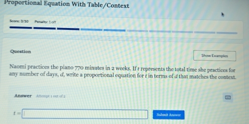 Proportional Equation With Table/Context 
Score: 3/10 Penalty: 1 off 
Question Show Examples 
Naomi practices the piano 770 minutes in 2 weeks. If t represents the total time she practices for 
any number of days, d, write a proportional equation for r in terms of d that matches the context. 
Answer Attempt 1 out of 2
t=□ Submit Answer