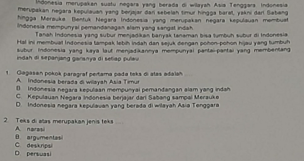 Indonesia merupakan suatu negara yang berada di wilayah Asía Tenggara Indonesia
merupakan negara kepulauan yang berjajar dan sebelah timur hingga barat, yakni darl Sabang
hingga Merauke Bentuk Negara Indonesia yang merupakan negara kepulauan membuat
Indonesia mempunyal pemandanagan alam yang sangat indah
Tanah Indonesia yang subur menjadikan banyak tanaman bisa tumbuh subur di Indonesia
Hal ini membuat Indonesia tampak lebih indah dan sejuk dengan pohon-pohon hijau yang tumbuh
subur. Indonesia yang kaya laut menjadikannya mempunyai pantai-pantai yang membentang
indah di sepanjang garsnya di setiap pulau 
1 Gagasan pokok paragraf pertama pada teks di atas adalah
A Indonesia berada di wilayah Asia Timur
Indonesia negara kepulaan mempunyai pemandangan alam yang indah
C. Kepulauan Negara Indonesia berjajar dari Sabang sampal Merauke
D. Indonesia negara kepulauan yang berada di wilayah Asia Tenggara
2 Teks di atas merupakan jenis teks
A narasi
B argumentasi
Cdeskrpsi
D persuasi