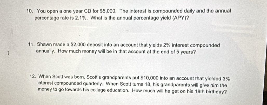 You open a one year CD for $5,000. The interest is compounded daily and the annual 
percentage rate is 2.1%. What is the annual percentage yield (APY)? 
11. Shawn made a $2,000 deposit into an account that yields 2% interest compounded 
annually. How much money will be in that account at the end of 5 years? 
12. When Scott was born, Scott's grandparents put $10,000 into an account that yielded 3%
interest compounded quarterly. When Scott turns 18, his grandparents will give him the 
money to go towards his college education. How much will he get on his 18th birthday?