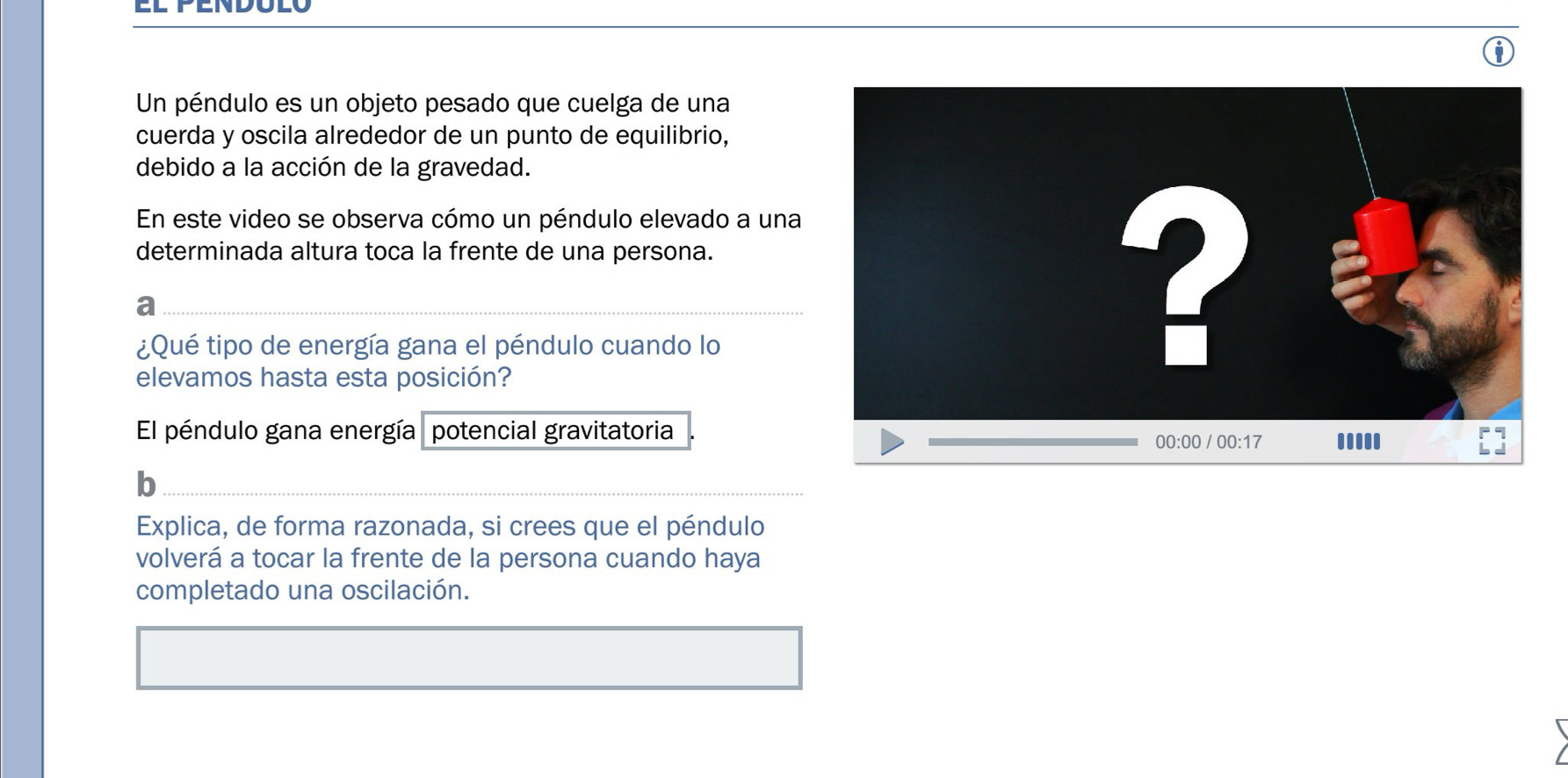 Un péndulo es un objeto pesado que cuelga de una
cuerda y oscila alrededor de un punto de equilibrio,
debido a la acción de la gravedad.
En este video se observa cómo un péndulo elevado a una
determinada altura toca la frente de una persona.
a
¿Qué tipo de energía gana el péndulo cuando lo
elevamos hasta esta posición?
El péndulo gana energía   potencial gravitatoria
b
Explica, de forma razonada, si crees que el péndulo
volverá a tocar la frente de la persona cuando haya
completado una oscilación.
I