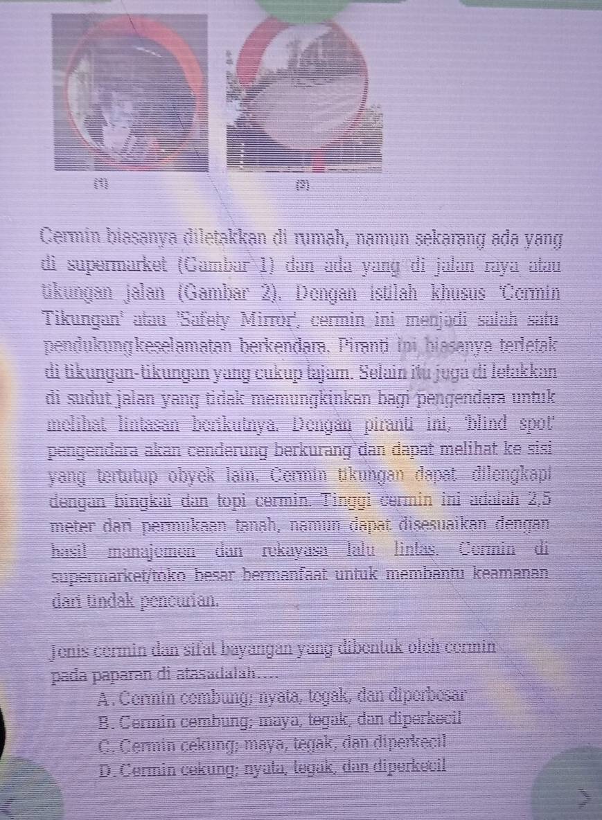 Cermin biasanya diletakkan di rumah, namun sekarang ada yang
di supermarket (Gambar 1) dan ada yang di jalan raya atau
tikungan jalan (Gambar 2), Dengan istilah khusus 'Cermin
Tikungan' atau 'Safety Mirror', cermin ini menjadi salah satu
pendukungkeselamatan berkenđara, Piranti ini biasanya terletak
di tikungan-tikungan yang cukup tajam. Selain itu juga di letakkan
di sudut jalan yang tidak memungkinkan bagi pengendara untuk
melihat lintasan berikutnya. Dengan piranti ini, blind spot
pengendara akan cenderung berkurang dan dapat melihat ke sisi
yang tertutup obyek lain, Cermin tikungan dapat dilengkapi
dengan bingkai dan topi cermin. Tinggi cermin ini adałah 2,5
meter dari permukaan tanah, namun dapat disesuaikan dengan
hasil manajemen dan rekayasa lalu lintas. Cermin di
supermarket/toko besar bermanfaat untuk membäntu keamanan
dari tindak pencurian.
Jenis cermin dan sifat bayangán yang dibentuk oleh cermin
pada paparan di atasadalah....
A . Cermin combung; nyata, togak, dan diperbesar
B. Cermin cembung; maya, tegak, dan diperkecil
C. Cermin cekung; maya, tegak, dan diperkecil
D. Cermin cekung; nyata, tegak, dan diperkecil