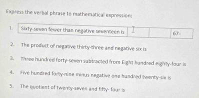 Express the verbal phrase to mathematical expression: 
1. Sixty-seven fewer than negative seventeen is 1 67 - 
2. The product of negative thirty-three and negative six is 
3. Three hundred forty-seven subtracted from Eight hundred eighty-four is 
4. Five hundred forty-nine minus negative one hundred twenty-six is 
5. The quotient of twenty-seven and fifty- four is