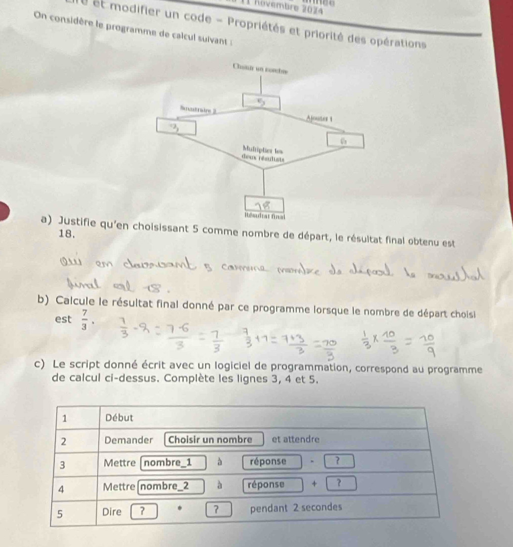 I1 Rovembre 203 
On considère le programme de calcul suivant : et modifier un code - Propriétés et priorité des opérations 
a) Justifie qu'en choisissant 5 comme nombre de départ, le résultat final obtenu est
18, 
b) Calcule le résultat final donné par ce programme lorsque le nombre de départ choisi 
est  7/3 . 
c) Le script donné écrit avec un logiciel de programmation, correspond au programme 
de calcul ci-dessus. Complète les lignes 3, 4 et 5.