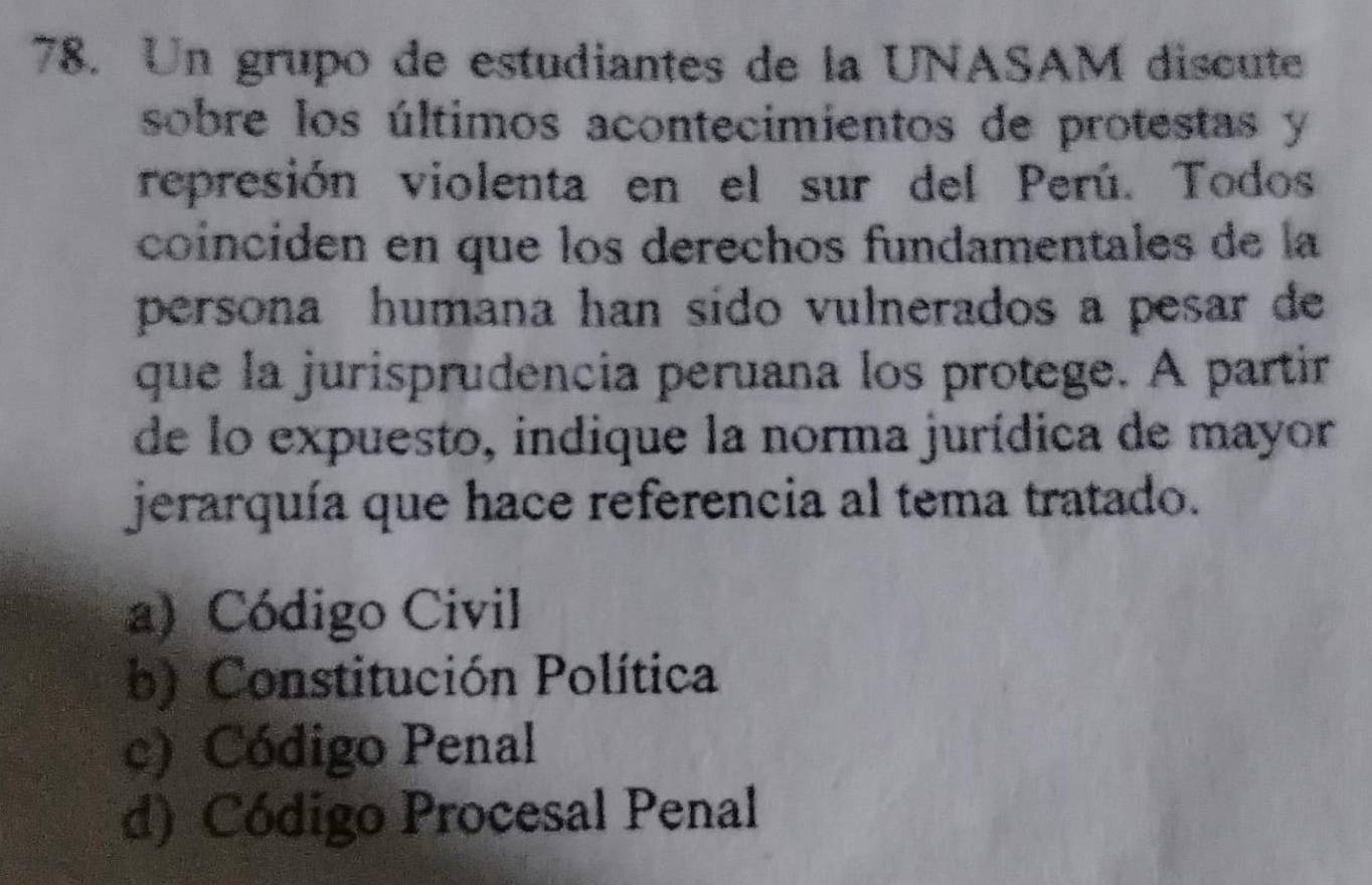 Un grupo de estudiantes de la UNASAM discute
sobre los últimos acontecimientos de protestas y
represión violenta en el sur del Perú. Todos
coinciden en que los derechos fundamentales de la
persona humana han sido vulnerados a pesar de
que la jurisprudencia peruana los protege. A partir
de lo expuesto, indique la norma jurídica de mayor
jerarquía que hace referencia al tema tratado.
a) Código Civil
b) Constitución Política
c) Código Penal
d) Código Procesal Penal