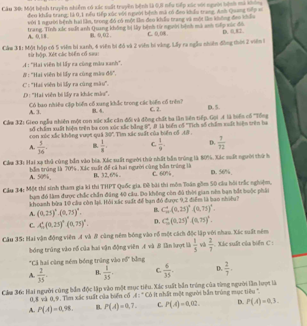 Một bệnh truyền nhiễm có xác suất truyền bệnh là 0,8 nếu tiếp xác với người bệnh mà không
đeo khấu trang; là 0,1 nếu tiếp xúc với người bệnh mà có đeo khẩu trang. Anh Quang tiếp xã
với 1 người bệnh hai lần, trong đó có một lần đeo khẩu trang và một lần không đeo khẩu
trang. Tính xác suất anh Quang không bị lây bệnh từ người bệnh mà anh tiếp xúc đó.
A. 0,18. B. 0, 02 . C. 0,08 .
D. 0,82.
Cầu 31: Một hộp có 5 viên bí xanh, 4 viên bí đỏ và 2 viên bí vàng. Lấy ra ngẫu nhiên đồng thời 2 viên l
từ hộp. Xét các biến cổ sau:
A : "Hai viên bi lấy ra cùng màu xanh".
B : "Hai viên bi lấy ra cùng màu đỏ".
C : "Hai viên bi lấy ra cùng màu".
D : “Hai viên bí lấy ra khác màu”.
Có bao nhiêu cặp biến cố xung khắc trong các biến cố trên?
A. 3. B. 4. C. 2.
D. 5.
Câu 32: Gieo ngẫu nhiên một con xúc xắc cân đối và đồng chất ba lần liên tiếp. Gọi A là biến cố ''Tổng
số chấm xuất hiện trên ba con xúc xắc bằng 8° , B là biến cố "Tích số chẩm xuất hiện trên ba
con xúc xắc không vượt quá 30° ' Tìm xác suất của biến cố AB .
A.  5/36 .  1/8 .  1/9 .  7/72 
B.
C.
D.
Câu 33: Hai xạ thủ cùng bần vào bia. Xác suất người thứ nhất bần trúng là 80%. Xác suất người thứ h
bần trúng là 70% . Xác suất để cả hai người cùng bắn trúng là
A. 50%. B. 32, 6% . C. 60% . D. 56%,
Câu 34: Một thí sinh tham gia kì thi THPT Quốc gia. Đề bài thi môn Toán gồm 50 câu hỏi trắc nghiệm,
bạn đó làm được chắc chẩn đúng 40 câu. Do không còn đủ thời gian nên bạn bắt buộc phải
khoanh bừa 10 câu còn lại. Hỏi xác suất để bạn đó được 9,2 điểm là bao nhiêu?
A. (0,25)^6· (0,75)^4· B. C_(10)^4.(0,25)^6.(0,75)^4.
C. A_(10)^4(0,25)^6· (0,75)^4.
D. C_(10)^6(0,25)^4· (0,75)^6.
Câu 35: Hai vận động viên A và B cùng ném bóng vào rổ một cách độc lập với nhau. Xác suất ném
bóng trúng vào rố của hai vận động viên A và B lần lượt là  1/5  và  2/7 . Xác suất của biến C :
"Cả hai cùng ném bóng trúng vào r0'' bằng
B.
A.  2/35 .  1/35 .
C.  6/35 .  2/7 .
D.
Câu 36: Hai người cùng bắn độc lập vào một mục tiêu. Xác suất bắn trúng của từng người lần lượt là
0,8 và 0,9. Tìm xác suất của biến cố A : " Có ít nhất một người bắn trúng mục tiêu ".
A. P(A)=0,98. B. P(A)=0,7. C. P(A)=0,02. D. P(A)=0,3.