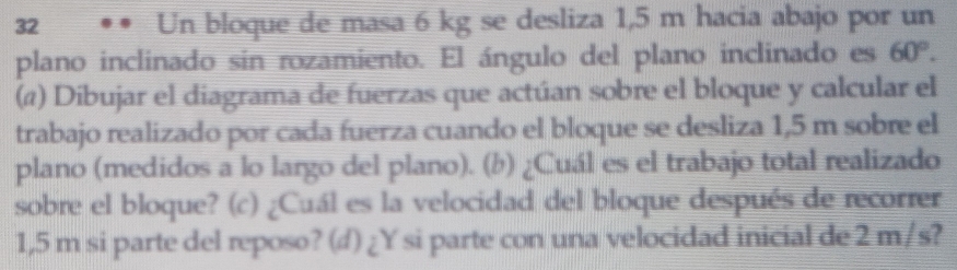 Un bloque de masa 6 kg se desliza 1,5 m hacia abajo por un 
plano inclinado sin rozamiento. El ángulo del plano inclinado es 60°. 
(@) Dibujar el diagrama de fuerzas que actúan sobre el bloque y calcular el 
trabajo realizado por cada fuerza cuando el bloque se desliza 1,5 m sobre el 
plano (medidos a lo largo del plano). (b) ¿Cuál es el trabajo total realizado 
sobre el bloque? (c) ¿Cuál es la velocidad del bloque después de recorrer
1,5 m si parte del reposo? (d) ¿Y si parte con una velocidad inicial de 2 m/s?