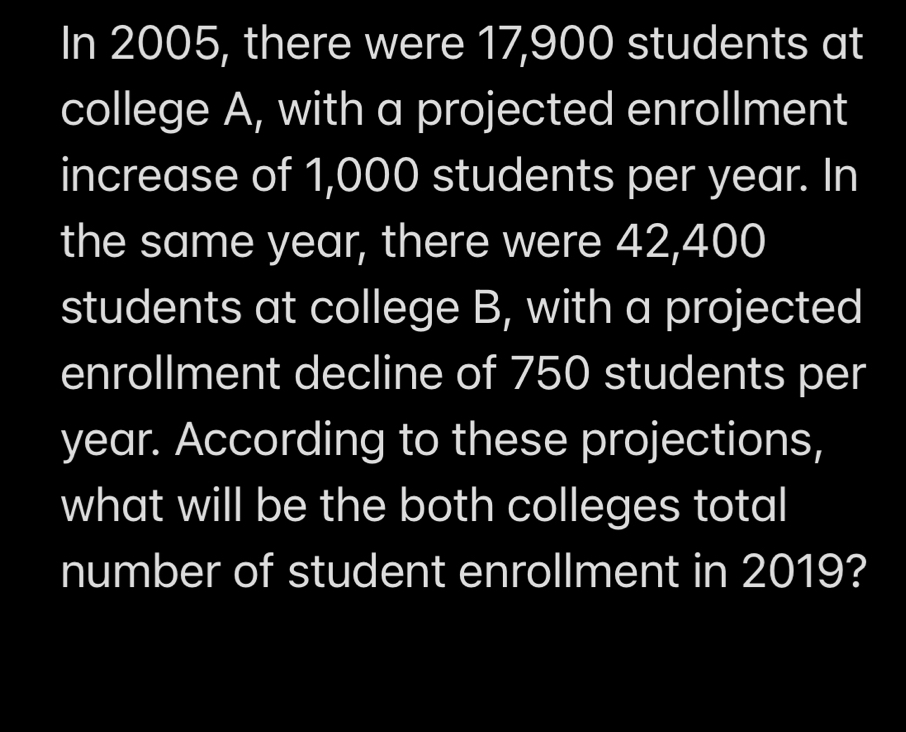 In 2005, there were 17,900 students at 
college A, with a projected enrollment 
increase of 1,000 students per year. In 
the same year, there were 42,400
students at college B, with a projected 
enrollment decline of 750 students per
year. According to these projections, 
what will be the both colleges total 
number of student enrollment in 2019?