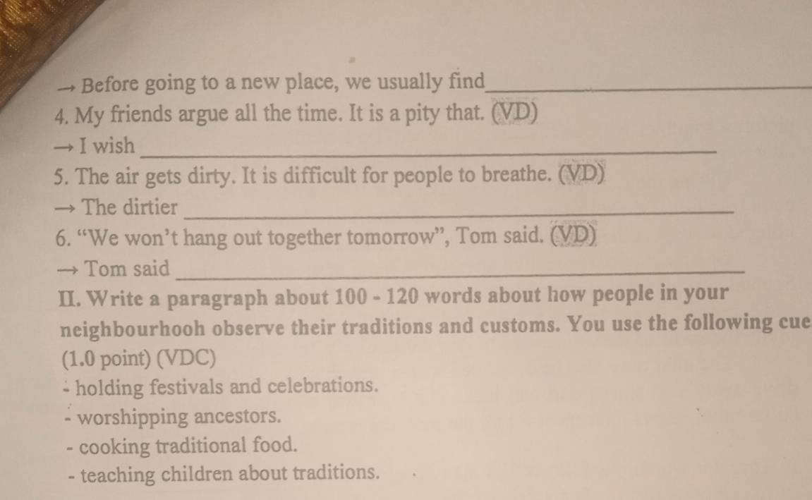 → Before going to a new place, we usually find_
4. My friends argue all the time. It is a pity that. (VD)
→ I wish_
5. The air gets dirty. It is difficult for people to breathe. (VD)
→ The dirtier_
6. “We won’t hang out together tomorrow”, Tom said. (VD)
→ Tom said_
II. Write a paragraph about 100 - 120 words about how people in your
neighbourhooh observe their traditions and customs. You use the following cue
(1.0 point) (VDC)
- holding festivals and celebrations.
worshipping ancestors.
- cooking traditional food.
- teaching children about traditions.