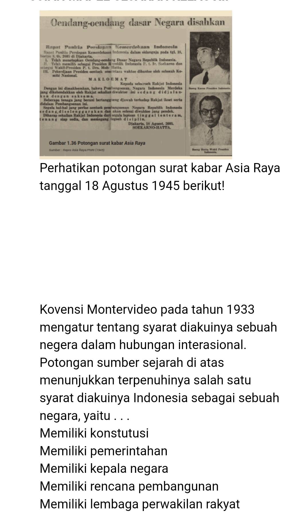 Perhatikan potongan surat kabar Asia Raya
tanggal 18 Agustus 1945 berikut!
Kovensi Montervideo pada tahun 1933
mengatur tentang syarat diakuinya sebuah
negera dalam hubungan interasional.
Potongan sumber sejarah di atas
menunjukkan terpenuhinya salah satu
syarat diakuinya Indonesia sebagai sebuah
negara, yaitu . . .
Memiliki konstutusi
Memiliki pemerintahan
Memiliki kepala negara
Memiliki rencana pembangunan
Memiliki lembaga perwakilan rakyat