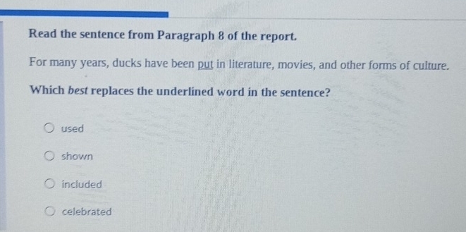 Read the sentence from Paragraph 8 of the report.
For many years, ducks have been put in literature, movies, and other forms of culture.
Which best replaces the underlined word in the sentence?
used
shown
included
celebrated