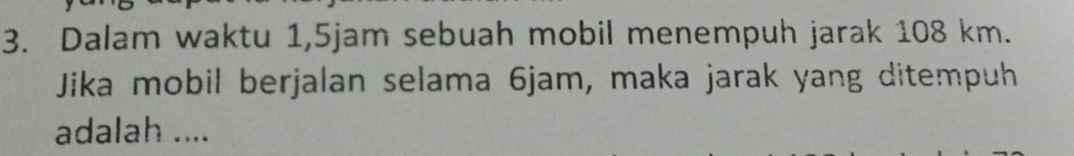 Dalam waktu 1, 5jam sebuah mobil menempuh jarak 108 km. 
Jika mobil berjalan selama 6jam, maka jarak yang ditempuh 
adalah ....