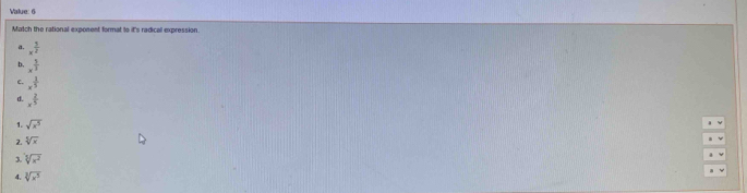 Value: 6
Match the rational exponent format to it's radical expression
a. x^(frac 5)2
D. x^(frac 5)3
C. x^(frac 1)5
x^(frac 2)5
1. sqrt(x^5)
2. sqrt[3](x)
3. sqrt[3](x^2)
sqrt[3](x^5)