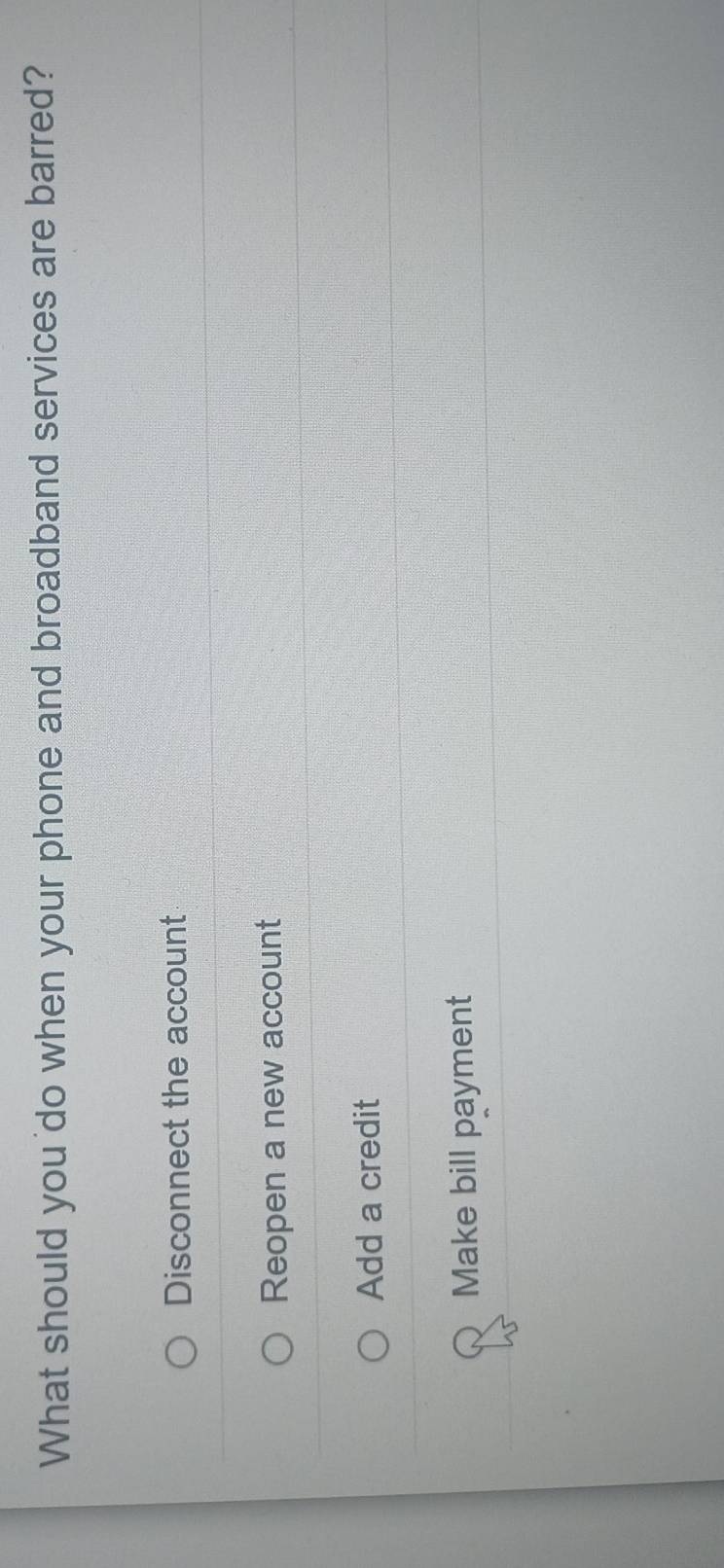 What should you 'do when your phone and broadband services are barred?
Disconnect the account
Reopen a new account
Add a credit
Make bill payment