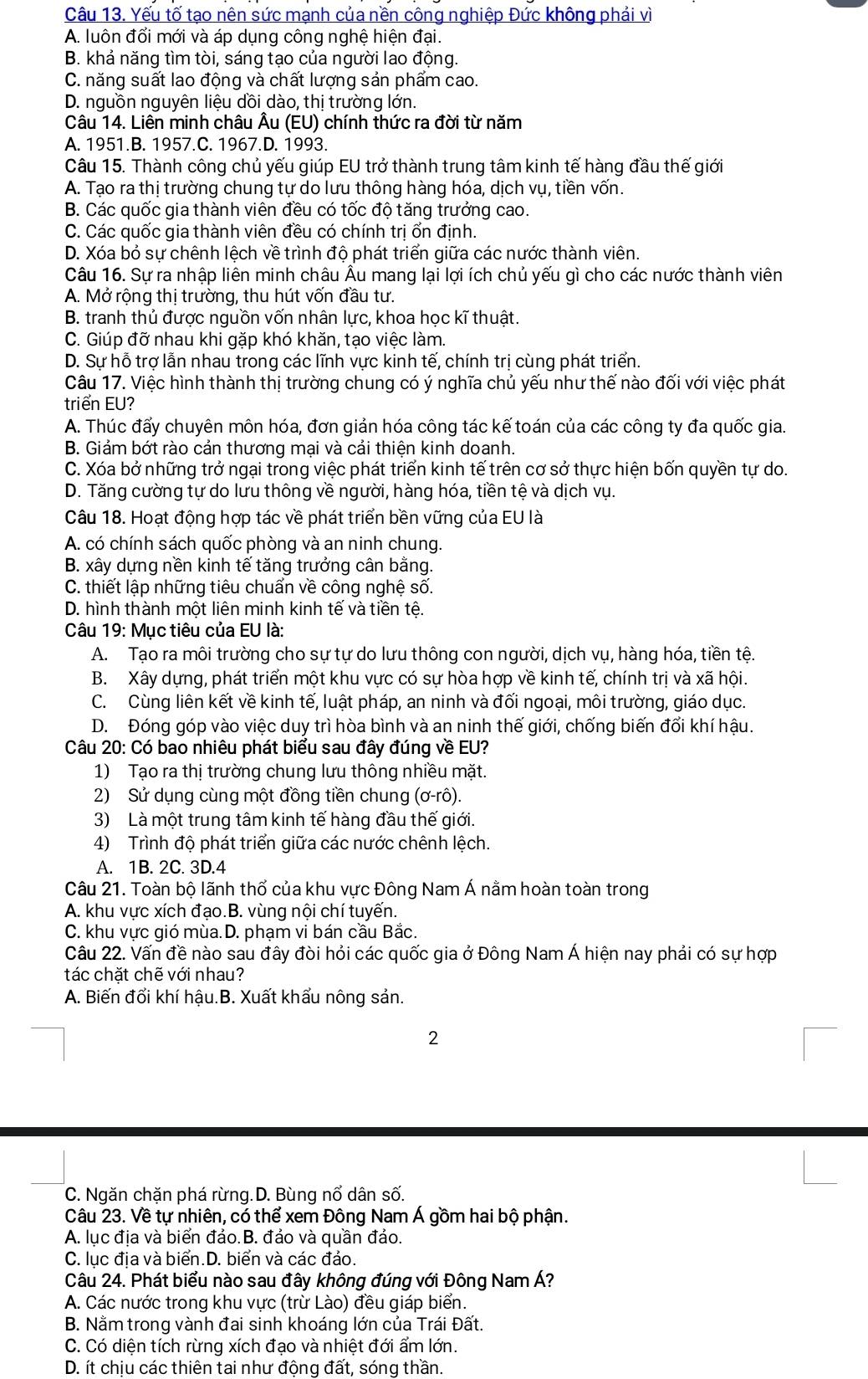 Yếu tố tạo nên sức mạnh của nền công nghiệp Đức không phải vì
A. luôn đối mới và áp dụng công nghệ hiện đại.
B. khả năng tìm tòi, sáng tạo của người lao động.
C. năng suất lao động và chất lượng sản phẩm cao.
D. nguồn nguyên liệu dồi dào, thị trường lớn.
Câu 14. Liên minh châu Âu (EU) chính thức ra đời từ năm
A. 1951.B. 1957.C. 1967.D. 1993.
Câu 15. Thành công chủ yếu giúp EU trở thành trung tâm kinh tế hàng đầu thế giới
A. Tạo ra thị trường chung tự do lưu thông hàng hóa, dịch vụ, tiền vốn.
B. Các quốc gia thành viên đều có tốc độ tăng trưởng cao.
C. Các quốc gia thành viên đều có chính trị ốn định.
D. Xóa bỏ sự chênh lệch về trình độ phát triển giữa các nước thành viên.
Câu 16. Sự ra nhập liên minh châu Âu mang lại lợi ích chủ yếu gì cho các nước thành viên
A. Mở rộng thị trường, thu hút vốn đầu tư.
B. tranh thủ được nguồn vốn nhân lực, khoa học kĩ thuật.
C. Giúp đỡ nhau khi gặp khó khăn, tạo việc làm.
D. Sự hỗ trợ lẫn nhau trong các lĩnh vực kinh tế, chính trị cùng phát triển.
Câu 17. Việc hình thành thị trường chung có ý nghĩa chủ yếu như thế nào đối với việc phát
triển EU?
A. Thúc đấy chuyên môn hóa, đơn giản hóa công tác kế toán của các công ty đa quốc gia.
B. Giảm bớt rào cản thương mại và cải thiện kinh doanh.
C. Xóa bở những trở ngại trong việc phát triển kinh tế trên cơ sở thực hiện bốn quyền tự do.
D. Tăng cường tự do lưu thông về người, hàng hóa, tiền tệ và dịch vụ.
Câu 18. Hoạt động hợp tác về phát triển bền vững của EU là
A. có chính sách quốc phòng và an ninh chung.
B. xây dựng nền kinh tế tăng trưởng cân bằng.
C. thiết lập những tiêu chuẩn về công nghệ số.
D. hình thành một liên minh kinh tế và tiền tệ.
Câu 19: Mục tiêu của EU là:
A. Tạo ra môi trường cho sự tự do lưu thông con người, dịch vụ, hàng hóa, tiền tệ.
B. Xây dựng, phát triển một khu vực có sự hòa hợp về kinh tế, chính trị và xã hội.
C. Cùng liên kết về kinh tế, luật pháp, an ninh và đối ngoại, môi trường, giáo dục.
D. Đóng góp vào việc duy trì hòa bình và an ninh thế giới, chống biến đổi khí hậu.
Câu 20: Có bao nhiêu phát biểu sau đây đúng về EU?
1) Tạo ra thị trường chung lưu thông nhiều mặt.
2) Sử dụng cùng một đồng tiền chung (ơ-rô).
3) Là một trung tâm kinh tế hàng đầu thế giới.
4) Trình độ phát triển giữa các nước chênh lệch.
A. 1B. 2C. 3D.4
Câu 21. Toàn bộ lãnh thổ của khu vực Đông Nam Á nằm hoàn toàn trong
A. khu vực xích đạo.B. vùng nội chí tuyến.
C. khu vực gió mùa.D. phạm vi bán cầu Bắc.
Câu 22. Vấn đề nào sau đây đòi hỏi các quốc gia ở Đông Nam Á hiện nay phải có sự hợp
tác chặt chẽ với nhau?
A. Biến đổi khí hậu.B. Xuất khẩu nông sản.
2
C. Ngăn chặn phá rừng.D. Bùng nổ dân số.
Câu 23. Về tự nhiên, có thể xem Đông Nam Á gồm hai bộ phận.
A. lục địa và biển đảo.B. đảo và quần đảo.
C. lục địa và biển.D. biển và các đảo.
Câu 24. Phát biểu nào sau đây không đúng với Đông Nam Á?
A. Các nước trong khu vực (trừ Lào) đều giáp biển.
B. Nằm trong vành đai sinh khoáng lớn của Trái Đất.
C. Có diện tích rừng xích đạo và nhiệt đới ẩm lớn.
D. ít chịu các thiên tai như động đất, sóng thần.