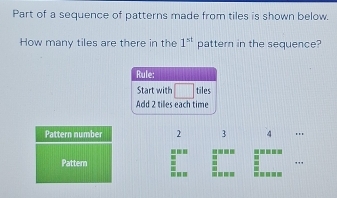 Part of a sequence of patterns made from tiles is shown below. 
How many tiles are there in the 1^(st) pattern in the sequence? 
Rule: 
Start with tiles 
Add 2 tilles each time 
Pattern number 2 3 4 ''' 
-.' !--- 
Patter 
---- -