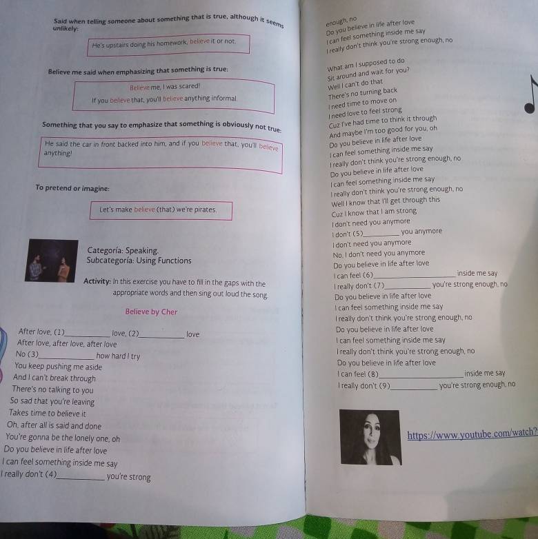 Said when telling someone about something that is true, although it seem enough, no
unlikely:
Do you believe in life after love
He's upstairs doing his homework, believe it or not.
I can feel something inside me say
I really don't think you're strong enough, no
Believe me said when emphasizing that something is true:
What am I supposed to do
Sit around and wait for you?
Believe me, I was scared!
Well I can't do that
I need time to move on There's no turning back
If you believe that, you'll believe anything informal
I need love to feel strong
Cuz I've had time to think it through
Something that you say to emphasize that something is obviously not true-
And maybe I'm too good for you, oh
He said the car in front backed into him, and if you believe that, you'll believe
Do you believe in life after love
anything!
I can feel something inside me say
I really don't think you're strong enough, no
Do you believe in life after love
I can feel something inside me say
To pretend or imagine:
I really don't think you're strong enough, no
Let's make believe (that) we're pirates. Well I know that I'll get through this
Cuz I know that I am strong
I don't need you anymore
l don't (5)_ you anymore
Categoría: Speaking. I don't need you anymore
Subcategoría: Using Functions No, I don't need you anymore
Do you believe in life after love
inside me say 
Activity: In this exercise you have to fill in the gaps with the I really don't (7) I can feel (6) _you're strong enough, no
appropriate words and then sing out loud the song Do you believe in life after love
Believe by Cher I can feel something inside me say
I really don't think you're strong enough, no
After love, (1)_ love. (2)_ love Do you believe in life after love
After love, after love, after love I can feel something inside me say
No (3)_ how hard I try I really don't think you're strong enough, no
You keep pushing me aside Do you believe in life after love
And I can't break through I can feel (8)_ inside me say 
There's no talking to you
I really don't (9)_ you're strong enough, no
So sad that you're leaving
Takes time to believe it
Oh, after all is said and done
You're gonna be the lonely one, oh
https://www.youtube.com/watch?
Do you believe in life after love
I can feel something inside me say
I really don't (4)_ you're strong