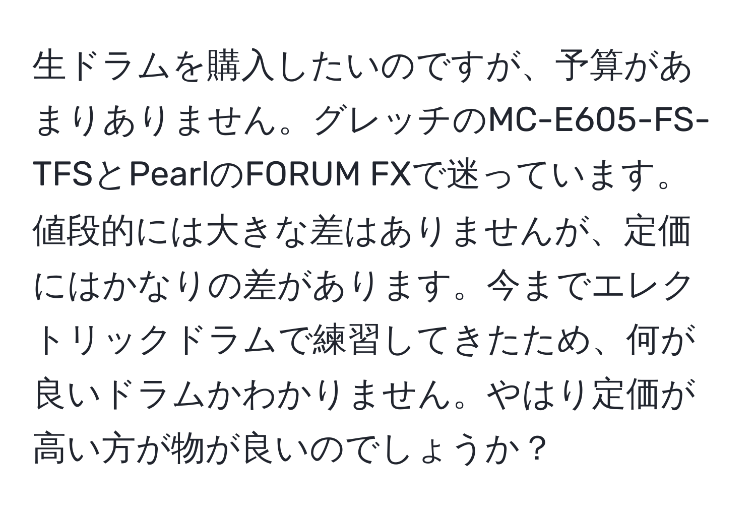 生ドラムを購入したいのですが、予算があまりありません。グレッチのMC-E605-FS-TFSとPearlのFORUM FXで迷っています。値段的には大きな差はありませんが、定価にはかなりの差があります。今までエレクトリックドラムで練習してきたため、何が良いドラムかわかりません。やはり定価が高い方が物が良いのでしょうか？