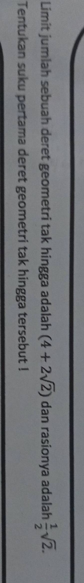 Limit jumlah sebuah deret geometri tak hingga adalah (4+2sqrt(2)) dan rasionya adalah  1/2 sqrt(2). 
Tentukan suku pertama deret geometri tak hingga tersebut !