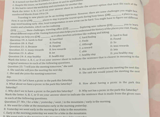 B. It turned out that the Al soltw.Ire
C. Despite the issues, we learned a lot about AI and its application
D. We had to cancel the workshop and reschedule for another day.
Mark the letter A, B, C. or D on your answer sheet to indicate the correct option that best fits each of the
numbered blanks from 19 to 24.
Traveling to new places can be an exciting experience. However, there are some challenges you might face
First, it can be (19) places to stay in popular tourist spots during busy times. (20) _a place to stay
may need booking early. Also, local transportation in new areas can be hard. You might have to figure out different
routes and schedules, which can be confusing.
(21) these challenges, traveling offers (22)  Exploring new cultures (23)_ you to learn
about different ways of life. Visiting historical sites helps you to understand the history of the places you visit. Finally,
traveling can help you (24)  as it often involves activities like walking and hiking.
Question 19:A. hards to find_ B. hard find C. hard finding D. hard to find
Question 20:A. Find B. Finding C. Finds D. Found
Question 21:A Because B. Despite C. Although D. So
Question 22:A. many rewards B. few rewards C. a reward D. less rewards
Question 23:A. allow B. let C. able D. lets
Question 24:A. stay healthy B. health stay C. healthy stay D. you healthy stay
Mark the letter A, B, C, or D on your answer sheet to indicate the sentence that is closest in meaning to the
original sentence in each of the following questions.
Question 25:^circ 1 will join the meeting tomorrow," she said.
A. She said she will join the meeting the next day. B. She said she would join the meeting the next day.
C. She said she joins the meeting tomorrow. D. She said she would joined the meeting the next
day.
Question 26: Let's have a picnic in the park this Saturday.
A. What about we have a picnic in the park this Saturday? B. How about having a picnic in the park this
Saturday?
C. Why don't we to have a picnic in the park this Saturday? D. Why not has a picnic in the park this Saturday?
Mark the letter A, B, C, or D on your answer sheet to indicate the sentence that is made from the given cues
in each of the following questions.
Question 27: We / for a hike / yesterday / went / in the mountains / early in the morning.
A. We went for a hike at the mountains early in the morning yesterday.
B. Yesterday we went early in the morning for a hike in the mountains.
C. Early in the morning yesterday we went for a hike in the mountains.