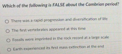 Which of the following is FALSE about the Cambrian period?
There was a rapid progression and diversification of life
The first vertebrates appeared at this time
Fossils were imprinted in the rock record at a large scale
Earth experienced its first mass extinction at the end