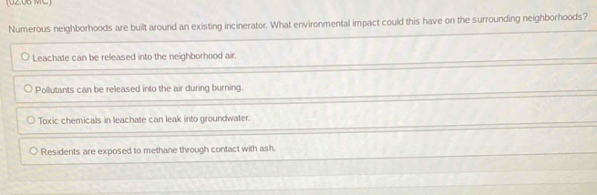 02.06 MC
Numerous neighborhoods are built around an existing incinerator. What environmental impact could this have on the surrounding neighborhoods?
Leachate can be released into the neighborhood air.
Pollutants can be released into the air during burning.
Toxic chemicals in leachate can leak into groundwater.
Residents are exposed to methane through contact with ash.