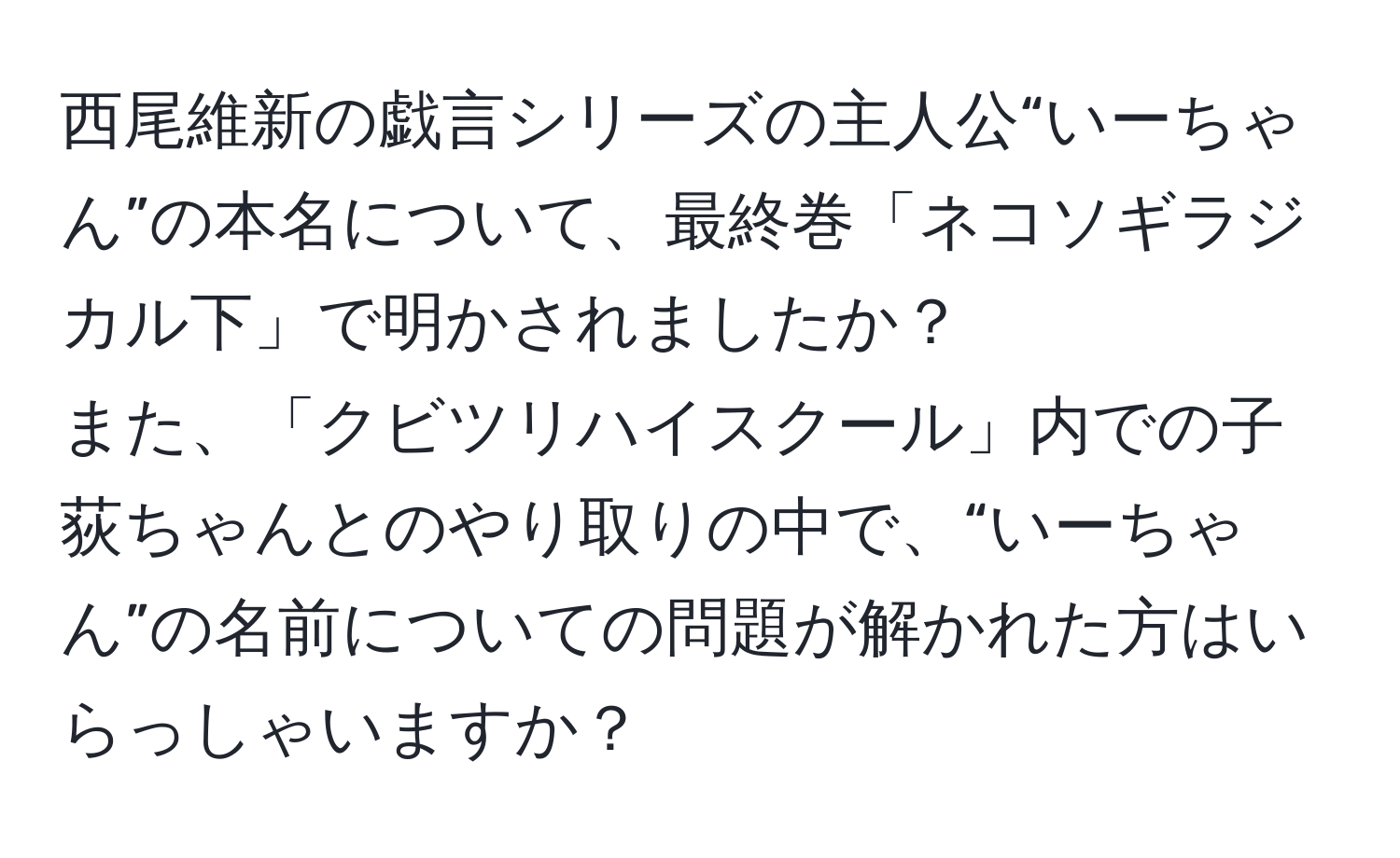 西尾維新の戯言シリーズの主人公“いーちゃん”の本名について、最終巻「ネコソギラジカル下」で明かされましたか？  
また、「クビツリハイスクール」内での子荻ちゃんとのやり取りの中で、“いーちゃん”の名前についての問題が解かれた方はいらっしゃいますか？