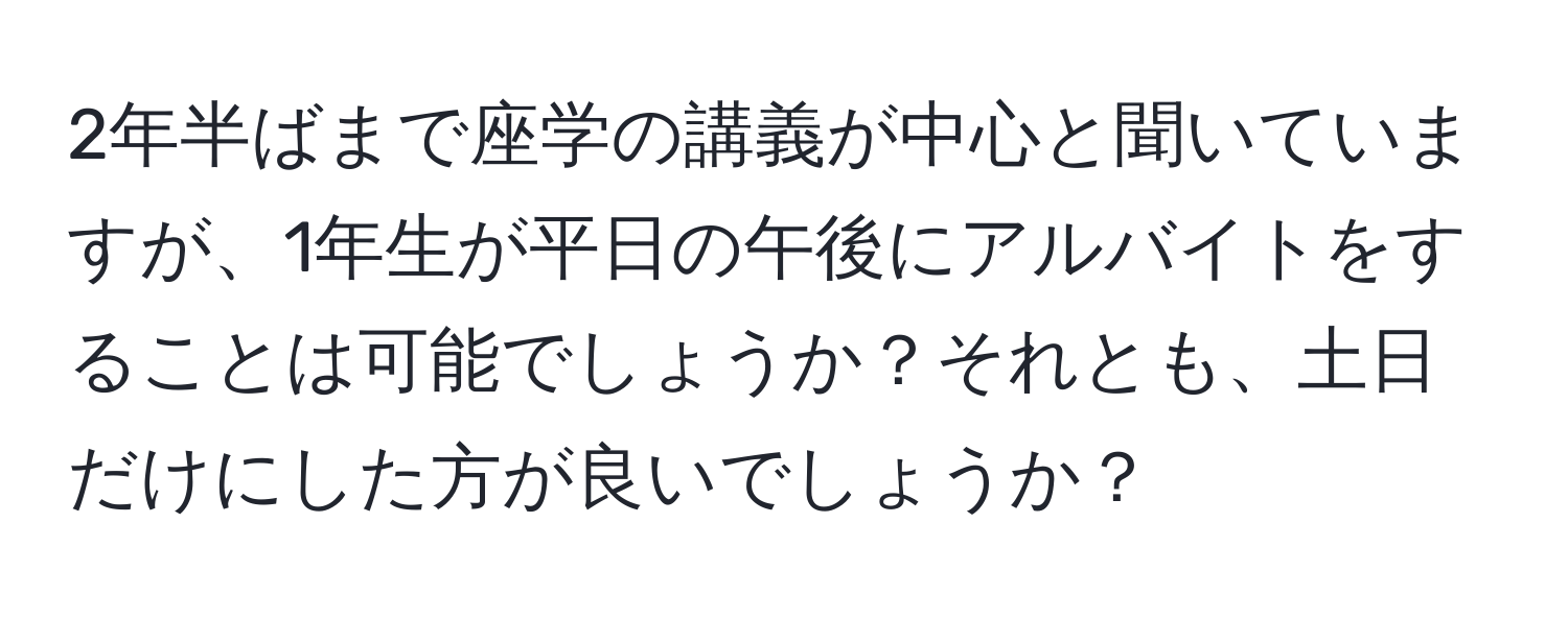 2年半ばまで座学の講義が中心と聞いていますが、1年生が平日の午後にアルバイトをすることは可能でしょうか？それとも、土日だけにした方が良いでしょうか？