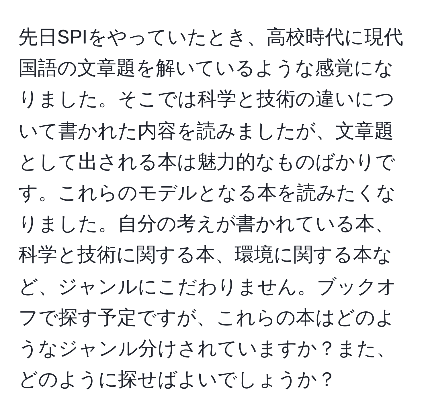 先日SPIをやっていたとき、高校時代に現代国語の文章題を解いているような感覚になりました。そこでは科学と技術の違いについて書かれた内容を読みましたが、文章題として出される本は魅力的なものばかりです。これらのモデルとなる本を読みたくなりました。自分の考えが書かれている本、科学と技術に関する本、環境に関する本など、ジャンルにこだわりません。ブックオフで探す予定ですが、これらの本はどのようなジャンル分けされていますか？また、どのように探せばよいでしょうか？