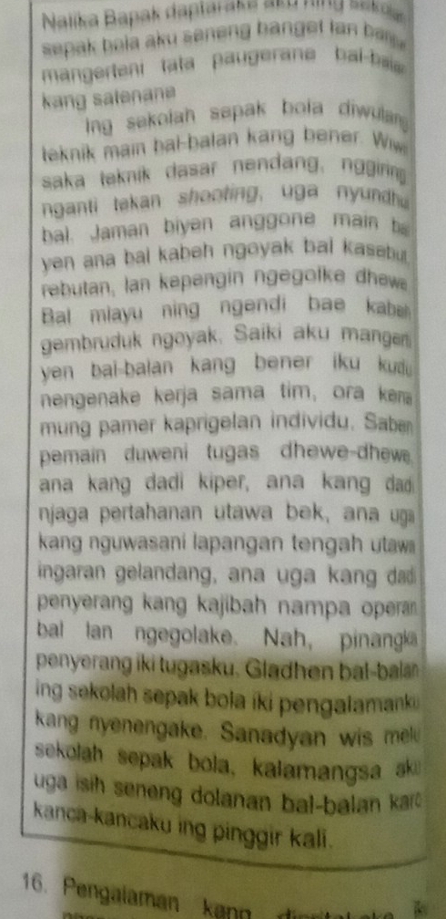 Nalika Bapak daptaraka eeu ning seka 
sepak bola aku seneng banget tan bar . 
manerteni tata p au erae bai b 
kang salenane 
ing sekolah sapak bola diwula 
teknik main bal-balan kang bener. Wiw 
saka teknik dasar nendang, nggirng 
nganti takan shooting, uga nyundu 
bal. Jaman biyen anggone main b 
yen ana bal kabeh ngoyak bai kasebu . 
rebutan, lan kepengin ngegofke dhewe 
Bal miayu ning ngendi bae kabel 
gembruduk ngoyak, Saiki aku mangan 
yen bai-balan kang bener iku kui 
nengenake kerja sama tim, ora kena 
mung pamer kaprigelan individu. Sabæ 
pemain duweni tugas dhewe-dhew. 
ana kang dadi kiper, ana kang da 
njaga pertahanan utawa bek, ana uga 
kang nguwasani lapangan tengah utawi 
ingaran gelandang, ana uga kang dd 
penyerang kang kajibah nampa operar . 
bal lan ngegolake. Nah, pinang 
penyerang iki tugasku. Gladhen bal-bal 
ing sekolah sepak bola íki pengalamank i 
kang nyenengake. Sanadyan wis mel 
sekolah sepak bola, kalamangsa ak 
uga isih seneng dolanan bal-balan kar 
kanca-kancaku ing pinggir kali. 
16. Pengalaman kann d