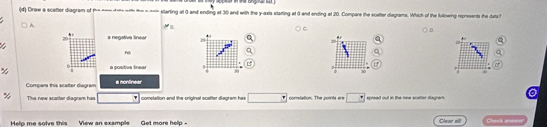 Draw a scatter diagram of the new doto with the x -oxic starting at 0 and ending at 30 and with the y-axis starting at 0 and ending at 20. Compare the scatter diagrams. Which of the following represents the data?
A. B. D.
20 a negative linear x A y Q
20
20
20
no
a a positive linear 0
30
30
Compare this scatter diagram a nonlinear a
30
The new scatter diagram has □ correlation and the original scatter diagram has □ correlation. The points are □ spread out in the new scatter diagram.
Help me solve this View an example Get more help Clear all Check answer