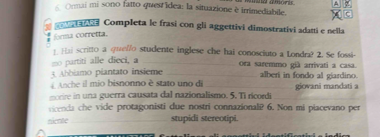 mnna amoris. A 
6 Ormai mi sono fatto ques idea: la situazione è irrimediabile. C 
aana Completa le frasi con gli aggettivi dimostrativi adatti e nella 
forma corretta. 
1. Hai scritto a quello studente inglese che hai conosciuto a Londra? 2. Se fossi- 
mo partiti alle dieci, a_ 
ora saremmo già arrivati a casa. 
3. Abbiamo piantato insieme _alberi in fondo al giardino. 
4 Anche il mio bisnonno è stato uno di _giovani mandati a 
morire in una guerra causata dal nazionalismo. 5. Ti ricordi_ 
virenda che vide protagonisti due nostri connazionali? 6. Non mi piacevano per 
miente_ stupidi stereotipi.