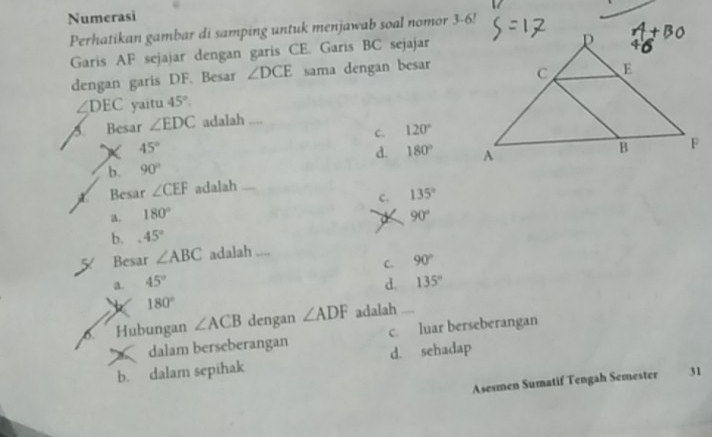 Numerasi
Perhatikan gambar di samping untuk menjawab soal nomor 3-6!
Garis AF sejajar dengan garis CE. Garis BC sejajar
dengan garis DF. Besar ∠ DCE sama dengan besar
∠ DEC yaitu 45°. 
5 Besar ∠ EDC adalah .
C. 120°
X 45°
d. 180°
b. 90°
Besar ∠ CEF adalah ....
C. 135°
a. 180° 90°
b. 45°
Besar ∠ ABC adalah ....
C. 90°
a. 45° d. 135°
180°
6 Hubungan ∠ ACB dengan ∠ ADF adalah
dalam berseberangan c. luar berseberangan
b. dalam sepihak d. sehadap
Asesmen Sumatif Tengah Semester 31