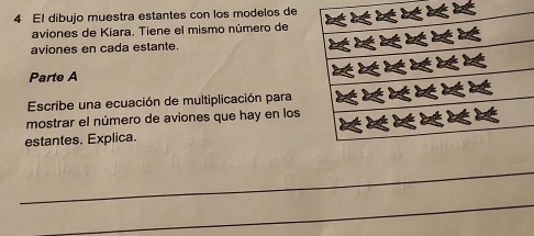 El dibujo muestra estantes con los modelos de 
aviones de Kiara. Tiene el mismo número de 
aviones en cada estante. 
Parte A 
Escribe una ecuación de multiplicación para 
mostrar el número de aviones que hay en los 
estantes. Explica. 
_ 
_ 
_