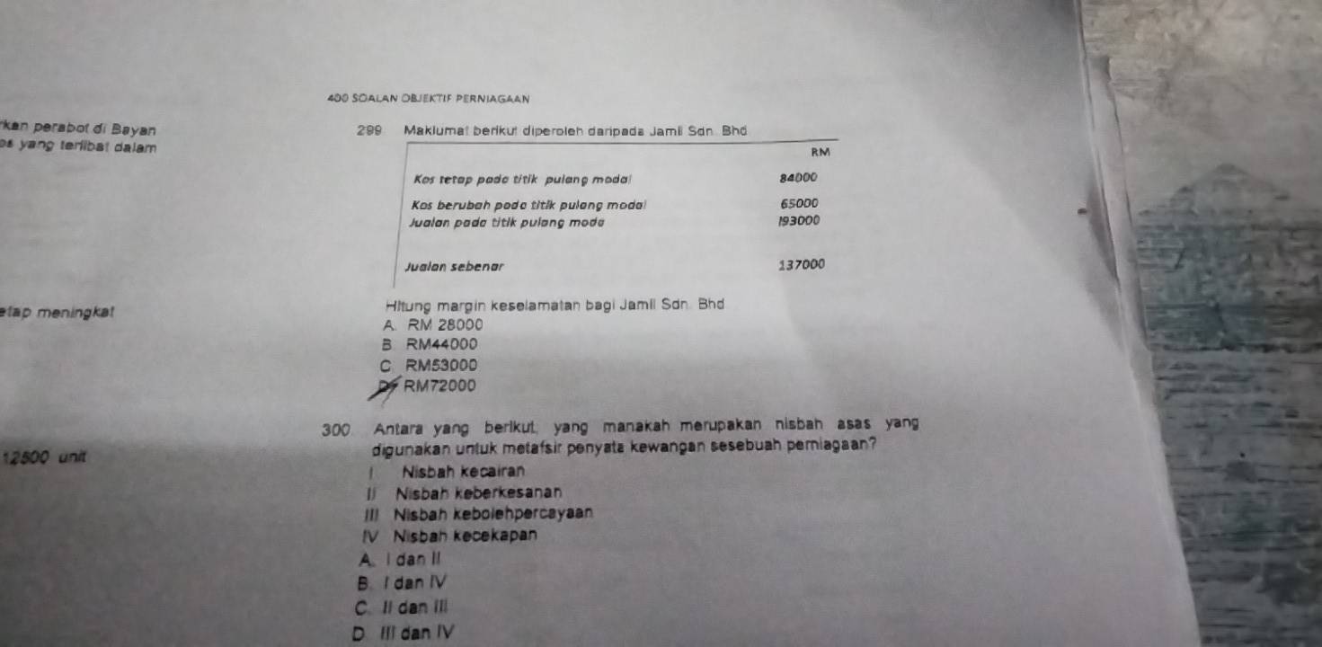 400 SOAlAn ObjEktIF PERNiAGaan
kan perabot di Bayan 299 Makiumat berikut diperoleh daripada Jamii Sơn Bhd
os yang terlibat dalam 
RM
Kos tetap pado titik pulang moda 84000
Kos berubah poda titik pulang moda! 65000
Jualan pada titik pulang mode 193000
Jualan sebenar 137000
etap meningkat Hitung margin keselamatan bagi Jamil Sdn. Bhd
A. RM 28000
B RM44000
C RM53000
RM72000
300. Antara yang berikut, yang manakah merupakan nisbah asas yang
12500 unit digunakan untuk metafsir penyata kewangan sesebuah perniagaan?
Nisbah kecairan
I Nisbah keberkesanan
II! Nisbah kebolehpercayaan
IV Nisbah kecekapan
A. I dan II
B. I dan IV
C. Il dan IIl
D III dan IV