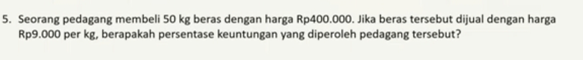 Seorang pedagang membeli 50 kg beras dengan harga Rp400.000. Jika beras tersebut dijual dengan harga
Rp9.000 per kg, berapakah persentase keuntungan yang diperoleh pedagang tersebut?