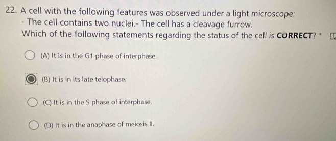 A cell with the following features was observed under a light microscope:
- The cell contains two nuclei.- The cell has a cleavage furrow.
Which of the following statements regarding the status of the cell is CORRECT? *
(A) It is in the G1 phase of interphase.
(B) It is in its late telophase.
(C) It is in the S phase of interphase.
(D) It is in the anaphase of meiosis II.