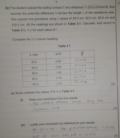 The student places the sliding contact C at a distance l=20.0cmfromB. She 
records the potential difference V across the length ! of the resistance wire. 
She repeats the procedure using I values of 40.0 cm, 60.0 cm, 80.0 cm and
100.0 cm. All the readings are shown in Table 3.1. Calculate, and record in 
Table 3.1, V/! for each value of I. 
Complete the V/I column heading. 
Table 3.1
[3] 
(c) Study carefully the values of V /7 in Table 3.1. 
_ 
(i) State your conclusion from the results. 
_[1] 
(ii) Justify your conclusion by reference to your results. 
_ 
_[1]