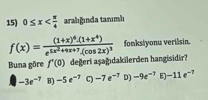 0≤ x aralığında tanımlı
f(x)=frac (1+x)^6.(1+x^4)e^(5x^2)+9x+7.(cos 2x)^3 fonksiyonu verilsin.
Buna göre f'(0) değeri aşağıdakilerden hangisidir?
-3e^(-7) B) -5e^(-7) C) -7e^(-7) D) -9e^(-7) E) -11e^(-7)