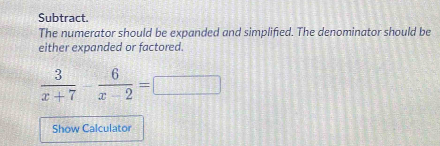 Subtract. 
The numerator should be expanded and simplified. The denominator should be 
either expanded or factored. 
overline 
 3/x+7 - 6/x-2 = □ 
Show Calculator