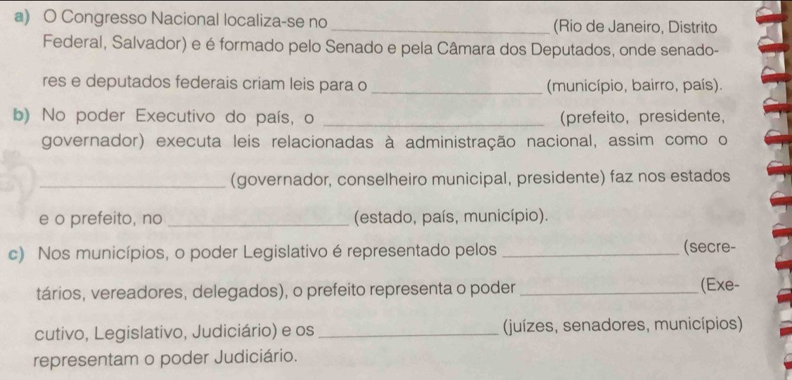 Congresso Nacional localiza-se no _(Rio de Janeiro, Distrito 
Federal, Salvador) e é formado pelo Senado e pela Câmara dos Deputados, onde senado- 
res e deputados federais criam leis para o_ (município, bairro, país). 
b) No poder Executivo do país, o _(prefeito, presidente, 
governador) executa leis relacionadas à administração nacional, assim como o 
_(governador, conselheiro municipal, presidente) faz nos estados 
e o prefeito, no _ (estado, país, município). 
c) Nos municípios, o poder Legislativo é representado pelos _(secre- 
tários, vereadores, delegados), o prefeito representa o poder _(Exe- 
cutivo, Legislativo, Judiciário) e os _(juízes, senadores, municípios) 
representam o poder Judiciário.