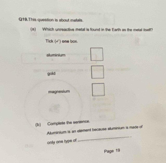 Q19.This question is about metals.
(a) Which unreactive metal is found in the Earth as the metal itself?
Tick (√) one box.
aluminium
gold
magnesium
(b) Complete the sentence.
Aluminium is an element because aluminium is made of
_.
only one type of
Page 19