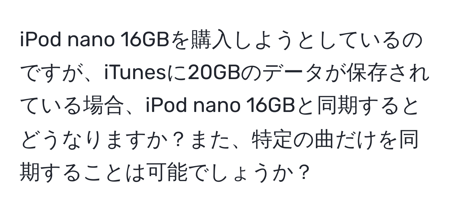 iPod nano 16GBを購入しようとしているのですが、iTunesに20GBのデータが保存されている場合、iPod nano 16GBと同期するとどうなりますか？また、特定の曲だけを同期することは可能でしょうか？