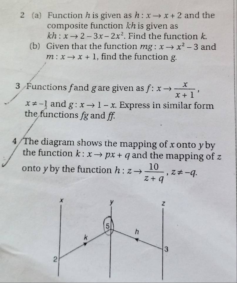 2 (a) Function h is given as h:xto x+2 and the 
composite function kh is given as
kh : xto 2-3x-2x^2. Find the function k. 
(b) Given that the function mg : xto x^2-3 and
m:xto x+1 , find the function g. 
3 Functions fand gare given as f:xto  x/x+1 ,
x!= -1 and g:xto 1-x : Express in similar form 
the functions fg and ff. 
4 The diagram shows the mapping of xonto yby
the function k:xto px+q and the mapping of z
onto yby the function h:zto  10/z+q , z!= -q.