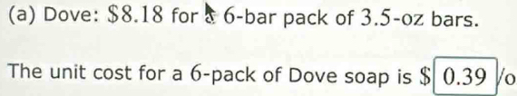 Dove: $8.18 for & 6 -bar pack of 3.5-oz bars. 
The unit cost for a 6 -pack of Dove soap is $ 0.39 /o