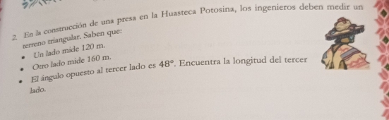 En la construcción de una presa en la Huasteca Potosina, los ingenieros deben medir un 
terreno triangular. Saben que: 
Otro lado mide 160 m. Un lado mide 120 m. 
El ángulo opuesto al tercer lado es 48°. Encuentra la longitud del tercer 
lado.