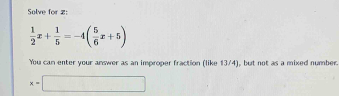 Solve for x :
 1/2 x+ 1/5 =-4( 5/6 x+5)
You can enter your answer as an improper fraction (like 13/4), but not as a mixed number.
x=□