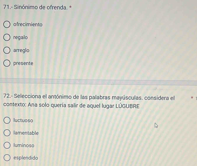 71.- Sinónimo de ofrenda. *
ofrecimiento
regalo
arreglo
presente
72.- Selecciona el antónimo de las palabras mayúsculas. considera el *1
contexto: Ana solo quería salir de aquel lugar LÚGUBRE
luctuoso
lamentable
luminoso
esplendido