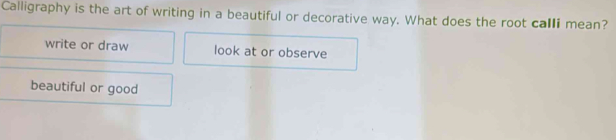 Calligraphy is the art of writing in a beautiful or decorative way. What does the root calli mean?
write or draw look at or observe
beautiful or good